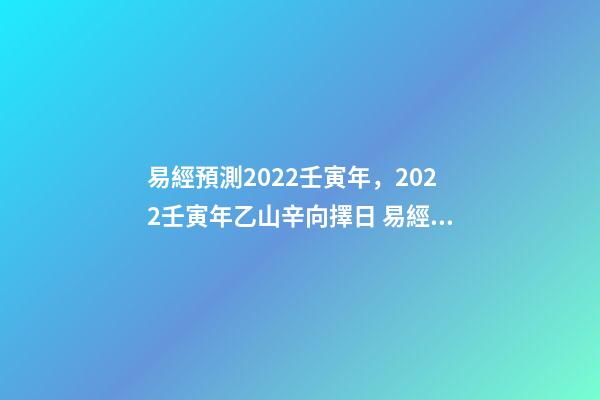易經預測2022壬寅年，2022壬寅年乙山辛向擇日 易經預測2022壬寅年，2022年壬寅年解讀